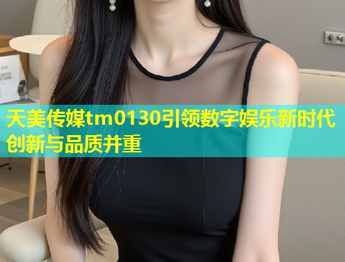 天美传媒tm0130引领数字娱乐新时代创新与品质并重  第1张