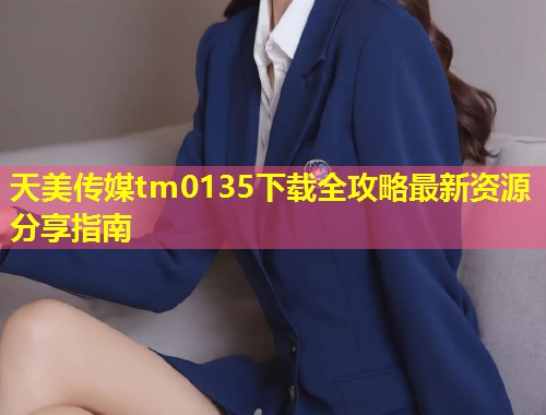 天美传媒tm0135下载全攻略最新资源分享指南  第1张