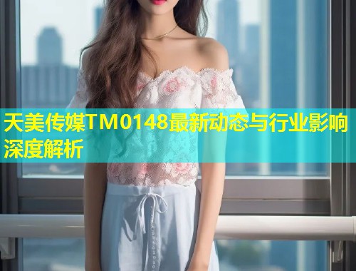 天美传媒TM0148最新动态与行业影响深度解析  第1张