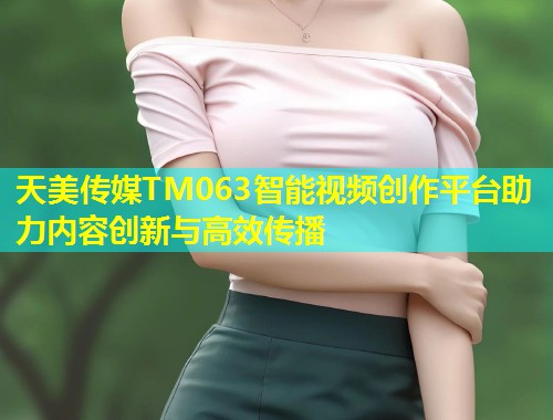 天美传媒TM063智能视频创作平台助力内容创新与高效传播  第1张