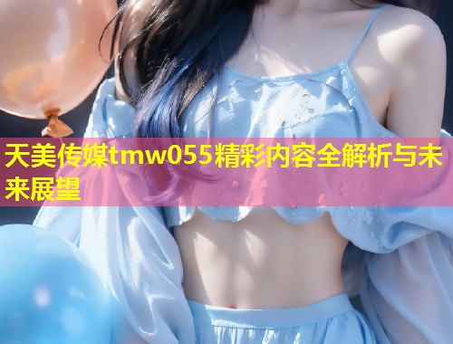 天美传媒tmw055精彩内容全解析与未来展望  第1张