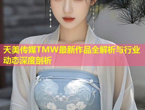 天美传媒TMW最新作品全解析与行业动态深度剖析  第1张