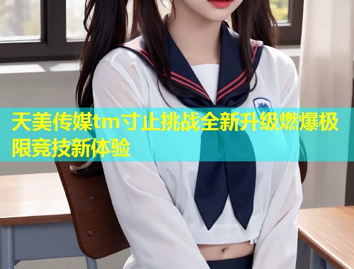 天美传媒tm寸止挑战全新升级燃爆极限竞技新体验  第1张