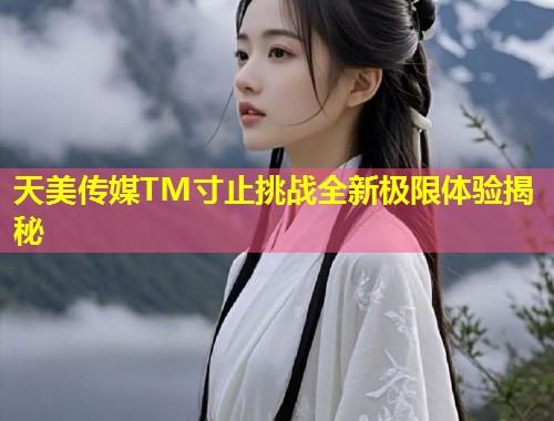 天美传媒TM寸止挑战全新极限体验揭秘  第1张