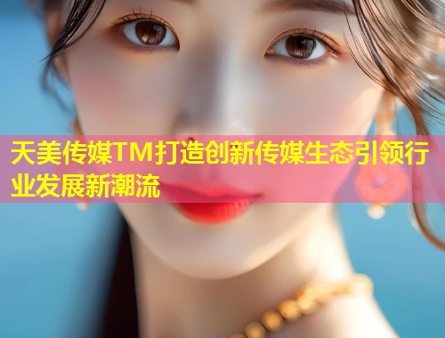 天美传媒TM打造创新传媒生态引领行业发展新潮流  第1张