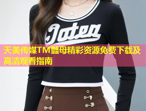 天美传媒TM豔母精彩资源免费下载及高清观看指南  第1张