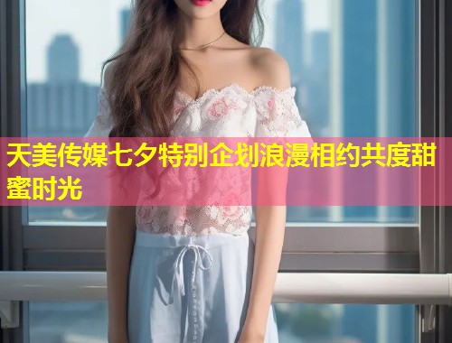 天美传媒七夕特别企划浪漫相约共度甜蜜时光  第2张