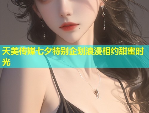 天美传媒七夕特别企划浪漫相约甜蜜时光  第1张