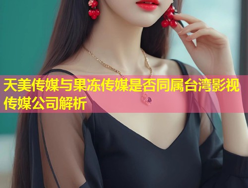 天美传媒与果冻传媒是否同属台湾影视传媒公司解析  第1张