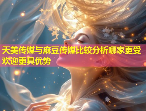 天美传媒与麻豆传媒比较分析哪家更受欢迎更具优势  第1张
