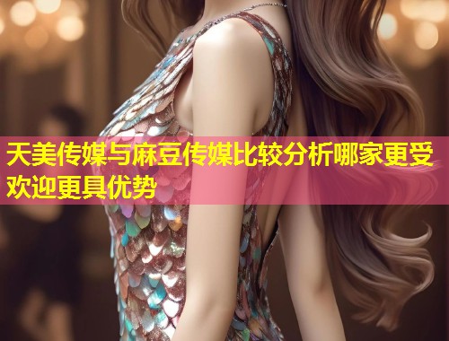 天美传媒与麻豆传媒比较分析哪家更受欢迎更具优势  第2张