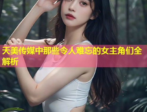 天美传媒中那些令人难忘的女主角们全解析  第1张