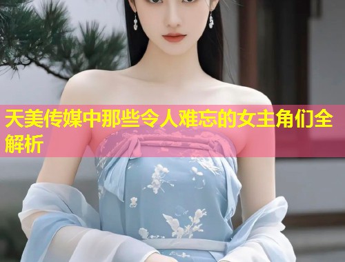 天美传媒中那些令人难忘的女主角们全解析  第2张