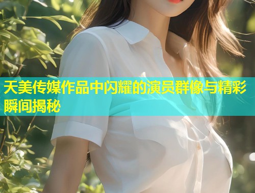 天美传媒作品中闪耀的演员群像与精彩瞬间揭秘  第1张