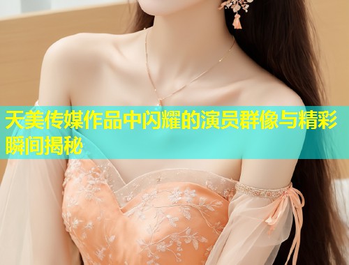 天美传媒作品中闪耀的演员群像与精彩瞬间揭秘  第2张