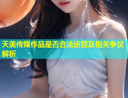 天美传媒作品是否合法运营及相关争议解析  第1张