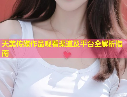 天美传媒作品观看渠道及平台全解析指南  第1张
