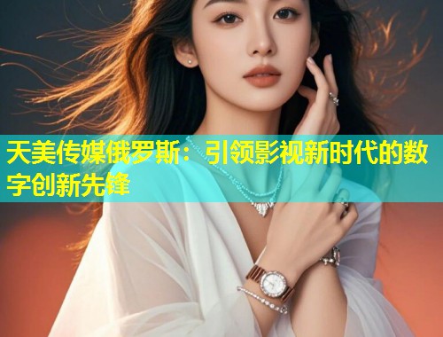 天美传媒俄罗斯：引领影视新时代的数字创新先锋  第1张