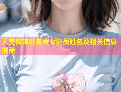天美传媒健身房女演员姓名及相关信息揭秘  第1张