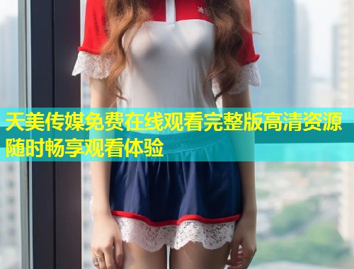 天美传媒免费在线观看完整版高清资源随时畅享观看体验  第1张