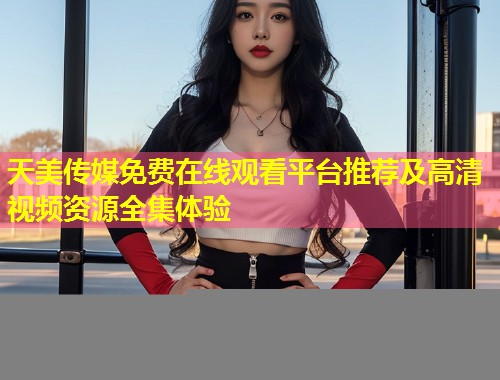 天美传媒免费在线观看平台推荐及高清视频资源全集体验  第1张