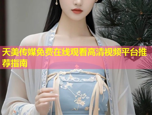天美传媒免费在线观看高清视频平台推荐指南  第1张