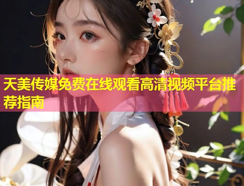 天美传媒免费在线观看高清视频平台推荐指南  第2张