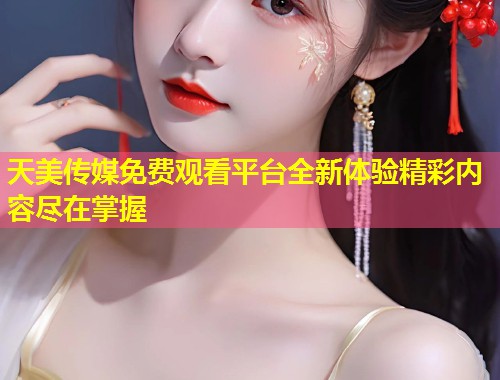 天美传媒免费观看平台全新体验精彩内容尽在掌握  第2张