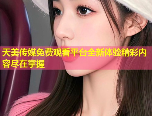 天美传媒免费观看平台全新体验精彩内容尽在掌握  第1张