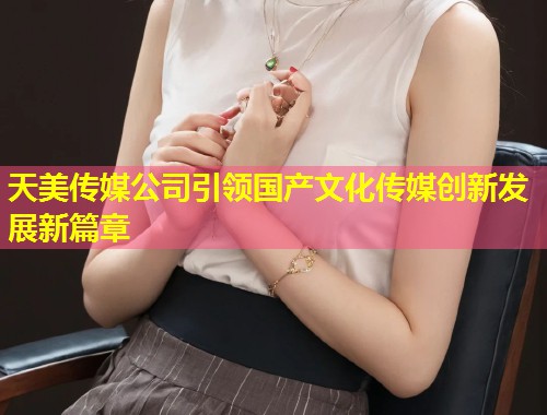 天美传媒公司引领国产文化传媒创新发展新篇章  第2张