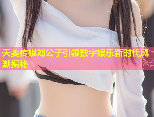天美传媒刘公子引领数字娱乐新时代风潮揭秘  第1张