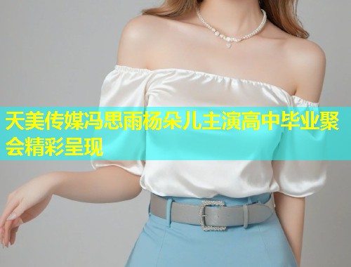 天美传媒冯思雨杨朵儿主演高中毕业聚会精彩呈现  第1张