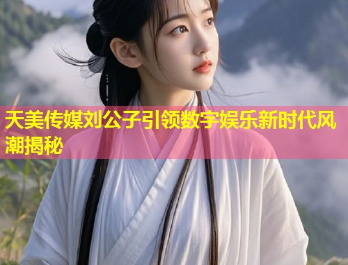 天美传媒刘公子引领数字娱乐新时代风潮揭秘  第2张