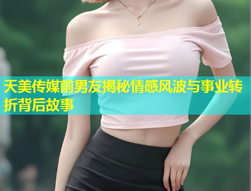天美传媒前男友揭秘情感风波与事业转折背后故事  第1张