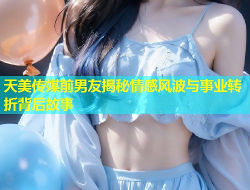 天美传媒前男友揭秘情感风波与事业转折背后故事  第2张