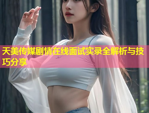 天美传媒剧情在线面试实录全解析与技巧分享  第1张