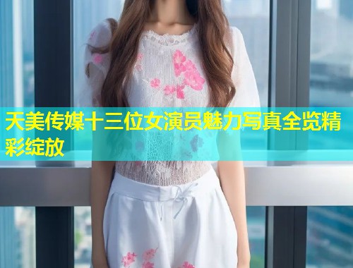 天美传媒十三位女演员魅力写真全览精彩绽放  第1张