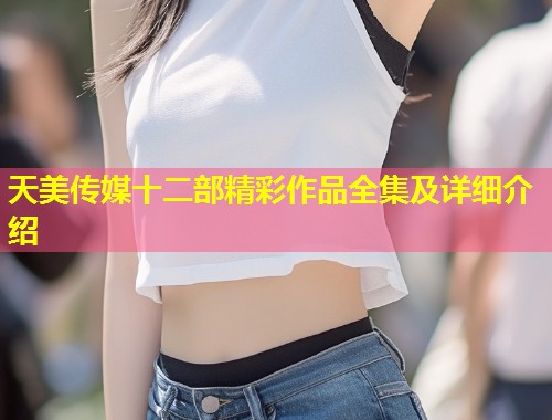 天美传媒十二部精彩作品全集及详细介绍  第1张
