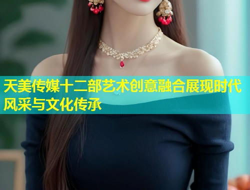 天美传媒十二部艺术创意融合展现时代风采与文化传承  第1张