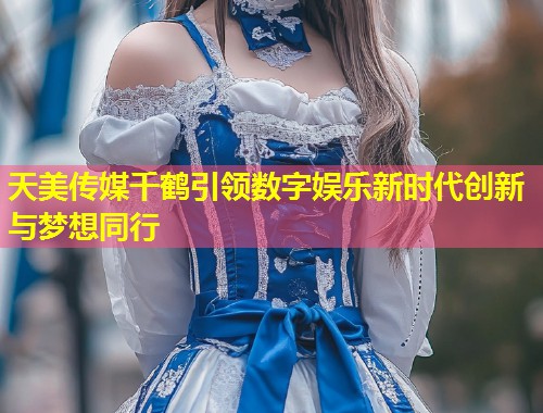 天美传媒千鹤引领数字娱乐新时代创新与梦想同行  第1张