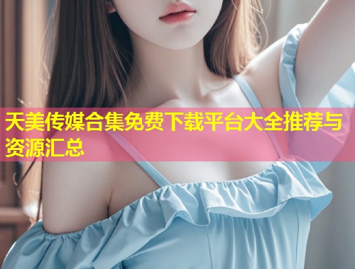 天美传媒合集免费下载平台大全推荐与资源汇总  第1张