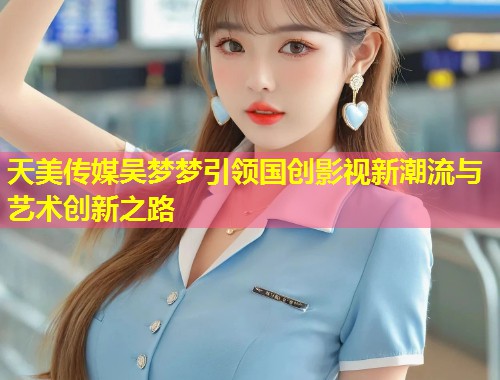 天美传媒吴梦梦引领国创影视新潮流与艺术创新之路  第1张