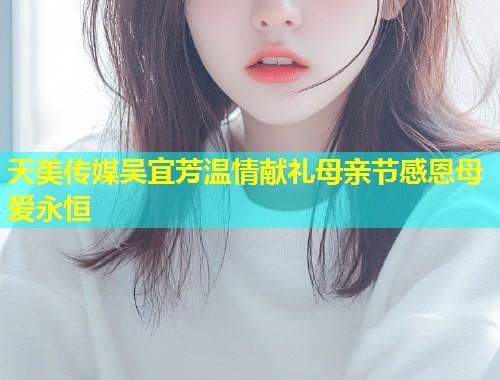 天美传媒吴宜芳温情献礼母亲节感恩母爱永恒  第1张