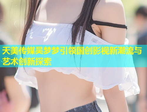 天美传媒吴梦梦引领国创影视新潮流与艺术创新探索  第1张
