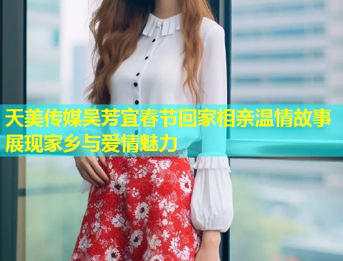 天美传媒吴芳宜春节回家相亲温情故事展现家乡与爱情魅力  第1张