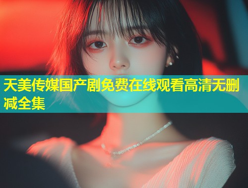 天美传媒国产剧免费在线观看高清无删减全集  第1张