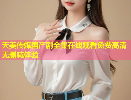 天美传媒国产剧全集在线观看免费高清无删减体验  第2张