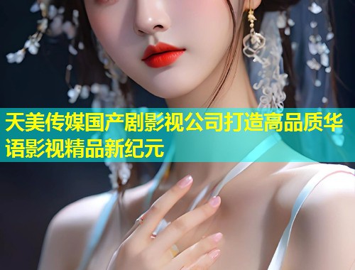 天美传媒国产剧影视公司打造高品质华语影视精品新纪元  第1张