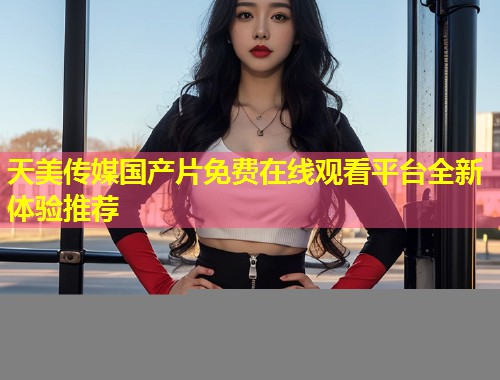 天美传媒国产片免费在线观看平台全新体验推荐  第1张