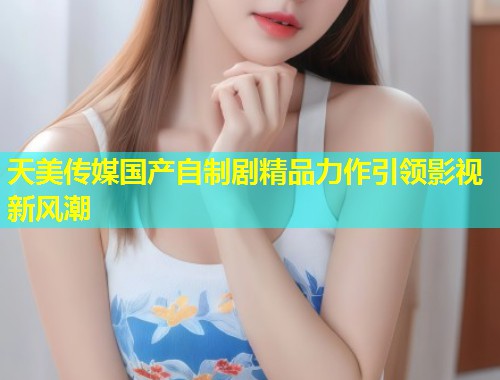 天美传媒国产自制剧精品力作引领影视新风潮  第1张